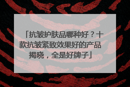 抗皱护肤品哪种好？十款抗皱紧致效果好的产品揭晓，全是好牌子